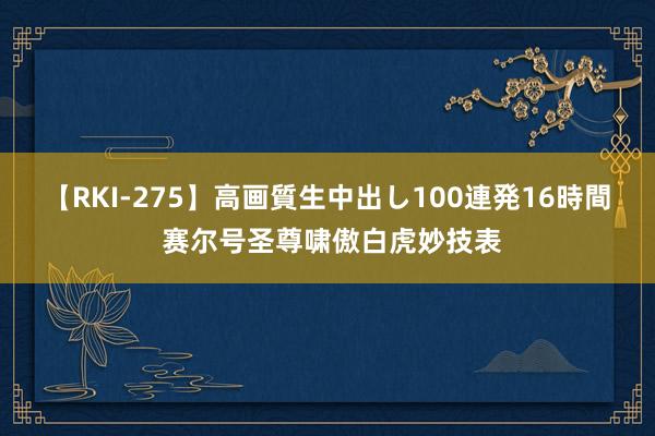 【RKI-275】高画質生中出し100連発16時間 赛尔号圣尊啸傲白虎妙技表