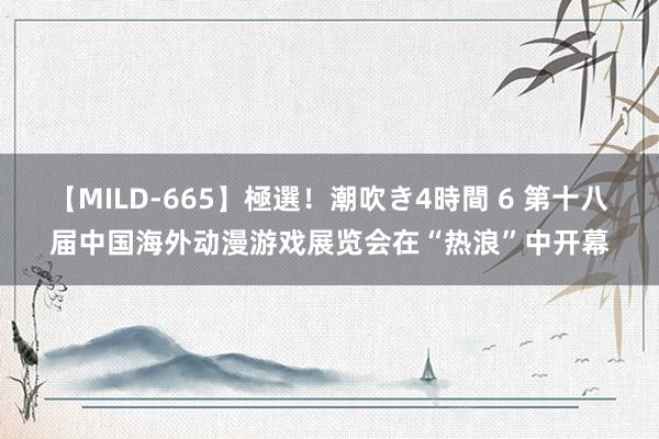 【MILD-665】極選！潮吹き4時間 6 第十八届中国海外动漫游戏展览会在“热浪”中开幕