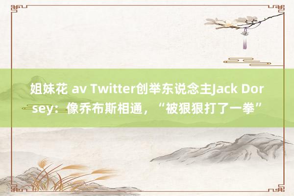 姐妹花 av Twitter创举东说念主Jack Dorsey：像乔布斯相通，“被狠狠打了一拳”