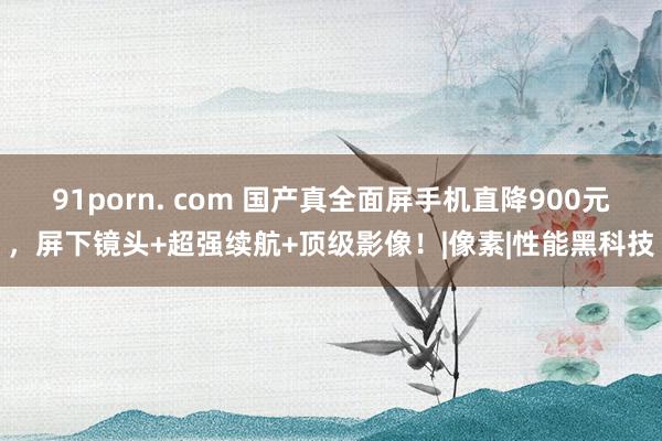 91porn. com 国产真全面屏手机直降900元，屏下镜头+超强续航+顶级影像！|像素|性能黑科技