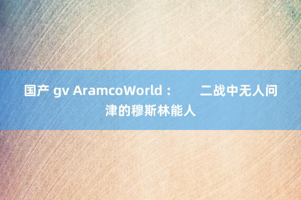 国产 gv AramcoWorld :        二战中无人问津的穆斯林能人