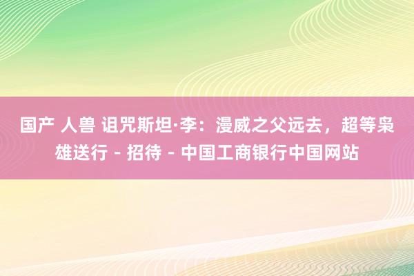 国产 人兽 诅咒斯坦·李：漫威之父远去，超等枭雄送行－招待－中国工商银行中国网站