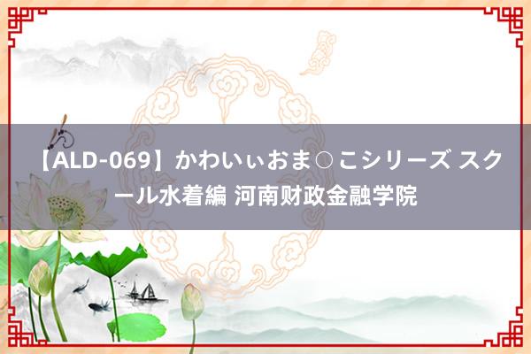 【ALD-069】かわいぃおま○こシリーズ スクール水着編 河南财政金融学院