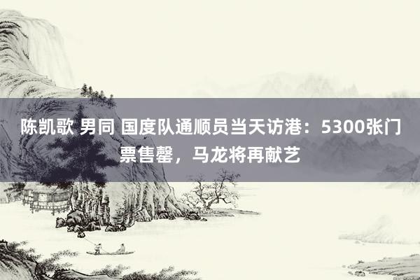 陈凯歌 男同 国度队通顺员当天访港：5300张门票售罄，马龙将再献艺