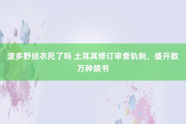 波多野结衣死了吗 土耳其修订审查轨制，盛开数万种禁书