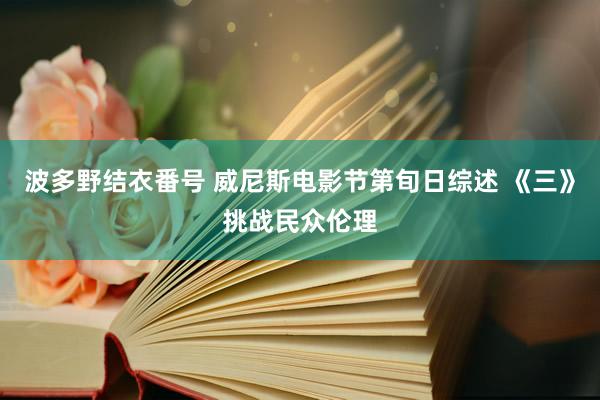 波多野结衣番号 威尼斯电影节第旬日综述 《三》挑战民众伦理