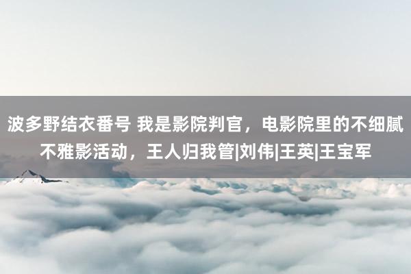 波多野结衣番号 我是影院判官，电影院里的不细腻不雅影活动，王人归我管|刘伟|王英|王宝军