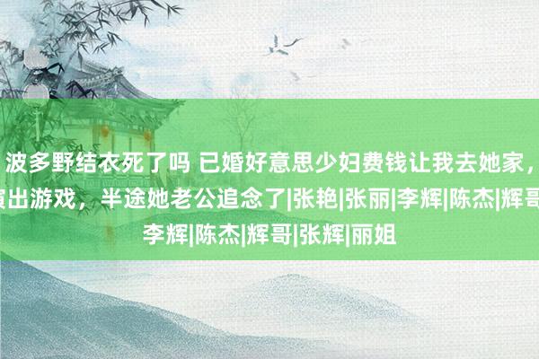 波多野结衣死了吗 已婚好意思少妇费钱让我去她家，陪她扮装演出游戏，半途她老公追念了|张艳|张丽|李辉|陈杰|辉哥|张辉|丽姐