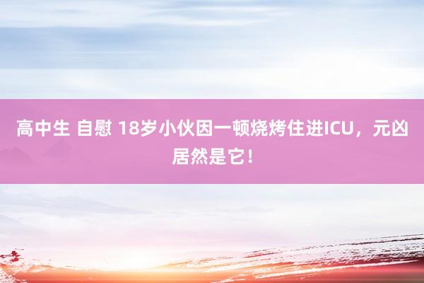 高中生 自慰 18岁小伙因一顿烧烤住进ICU，元凶居然是它！