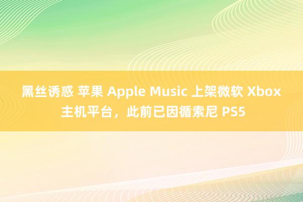 黑丝诱惑 苹果 Apple Music 上架微软 Xbox 主机平台，此前已因循索尼 PS5