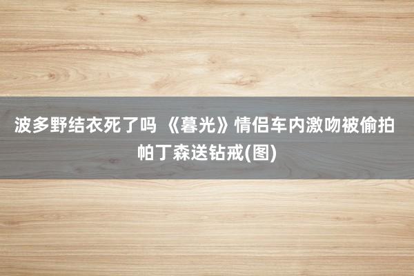 波多野结衣死了吗 《暮光》情侣车内激吻被偷拍 帕丁森送钻戒(图)