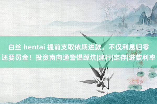 白丝 hentai 提前支取依期进款，不仅利息归零还要罚金！投资南向通警惕踩坑|建行|定存|进款利率