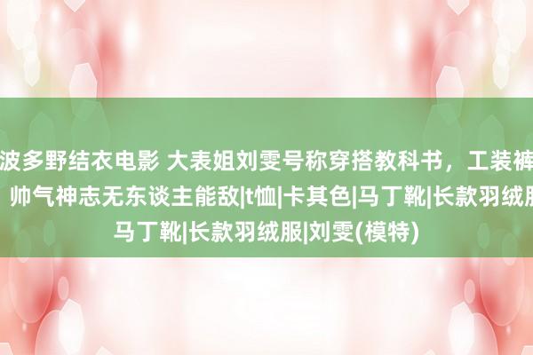 波多野结衣电影 大表姐刘雯号称穿搭教科书，工装裤搭配渔人帽，帅气神志无东谈主能敌|t恤|卡其色|马丁靴|长款羽绒服|刘雯(模特)