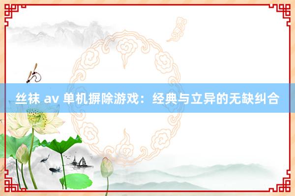 丝袜 av 单机摒除游戏：经典与立异的无缺纠合