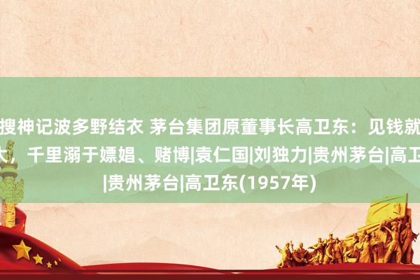 搜神记波多野结衣 茅台集团原董事长高卫东：见钱就拿，情妇盛大，千里溺于嫖娼、赌博|袁仁国|刘独力|贵州茅台|高卫东(1957年)