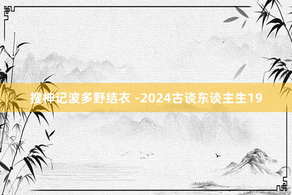 搜神记波多野结衣 ­2024古谈东谈主生19