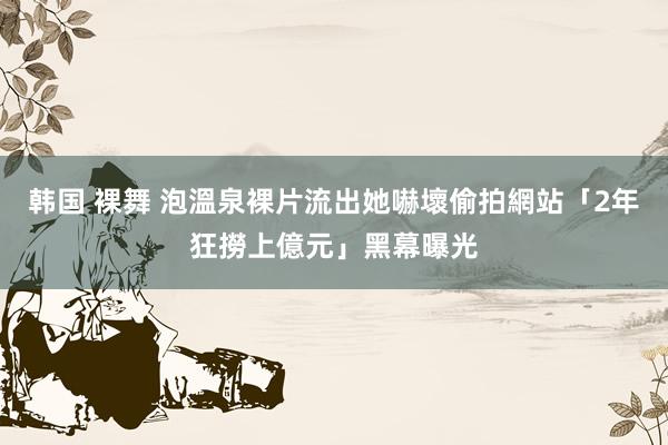 韩国 裸舞 泡溫泉裸片流出她嚇壞　偷拍網站「2年狂撈上億元」黑幕曝光