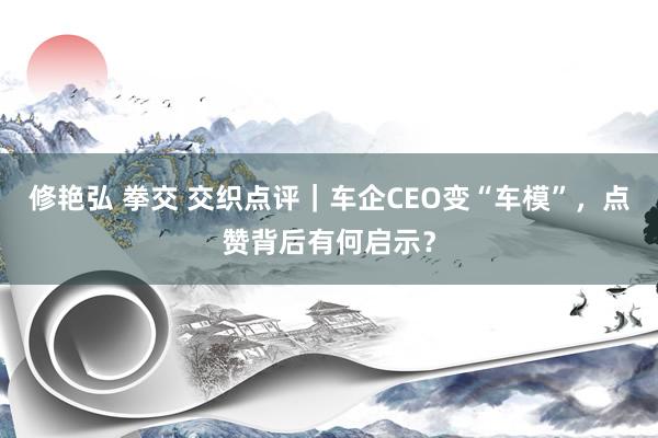 修艳弘 拳交 交织点评｜车企CEO变“车模”，点赞背后有何启示？