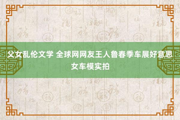 父女乱伦文学 全球网网友王人鲁春季车展好意思女车模实拍