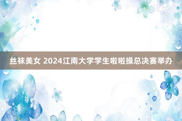 丝袜美女 2024江南大学学生啦啦操总决赛举办