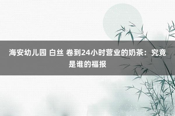 海安幼儿园 白丝 卷到24小时营业的奶茶：究竟是谁的福报