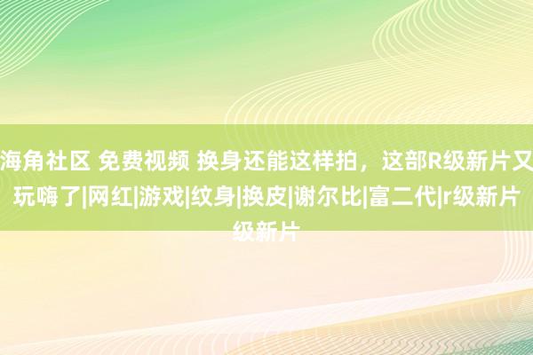 海角社区 免费视频 换身还能这样拍，这部R级新片又玩嗨了|网红|游戏|纹身|换皮|谢尔比|富二代|r级新片