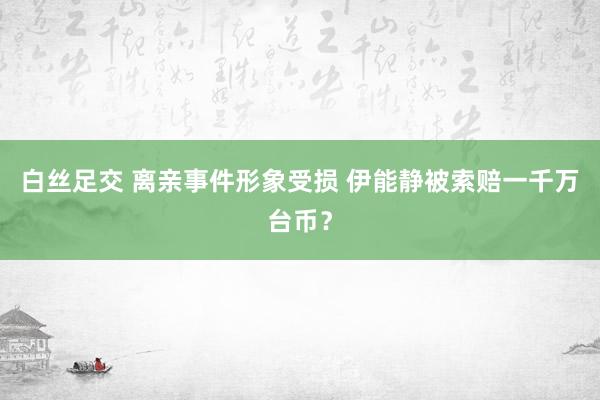 白丝足交 离亲事件形象受损 伊能静被索赔一千万台币？