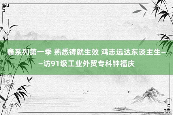 鑫系列第一季 熟悉铸就生效 鸿志远达东谈主生——访91级工业外贸专科钟福庆