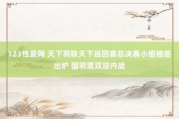 123性爱网 天下羽联天下巡回赛总决赛小组抽签出炉 国羽混双迎内战