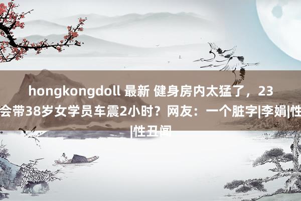 hongkongdoll 最新 健身房内太猛了，23岁教会带38岁女学员车震2小时？网友：一个脏字|李娟|性丑闻