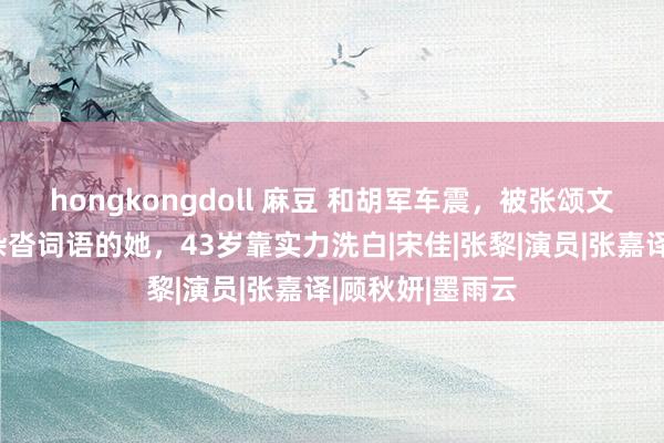 hongkongdoll 麻豆 和胡军车震，被张颂文握胸，恋爱史杂沓词语的她，43岁靠实力洗白|宋佳|张黎|演员|张嘉译|顾秋妍|墨雨云