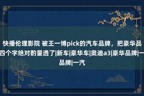 快播伦理影院 被王一博pick的汽车品牌，把豪华品性四个字绝对酌量透了|新车|豪华车|奥迪a3|豪华品牌|一汽