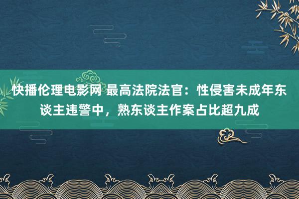 快播伦理电影网 最高法院法官：性侵害未成年东谈主违警中，熟东谈主作案占比超九成