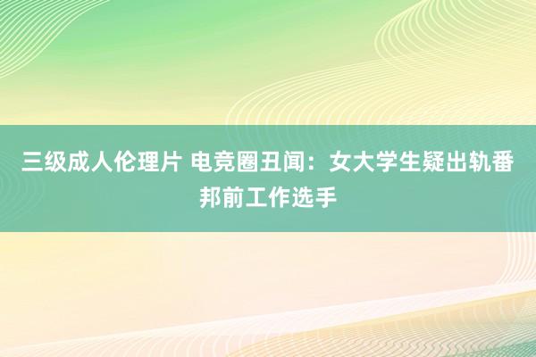 三级成人伦理片 电竞圈丑闻：女大学生疑出轨番邦前工作选手